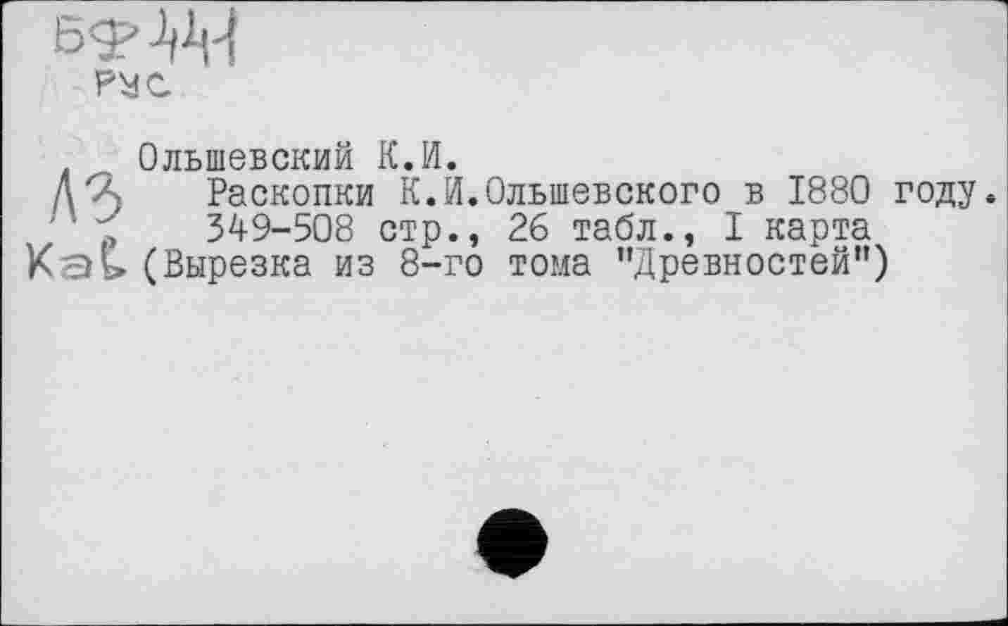 ﻿рус
. , Ольшевский К.И.
Д64 Раскопки К.И.Ольшевского в 1880 году.
' р 349-508 стр., 26 табл., I карта
Каь» (Вырезка из 8-го тома "Древностей")